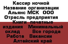 Кассир ночной › Название организации ­ Альянс-МСК, ООО › Отрасль предприятия ­ Книги, печатные издания › Минимальный оклад ­ 1 - Все города Работа » Вакансии   . Алтайский край